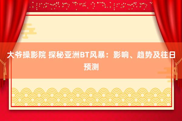 大爷操影院 探秘亚洲BT风暴：影响、趋势及往日预测