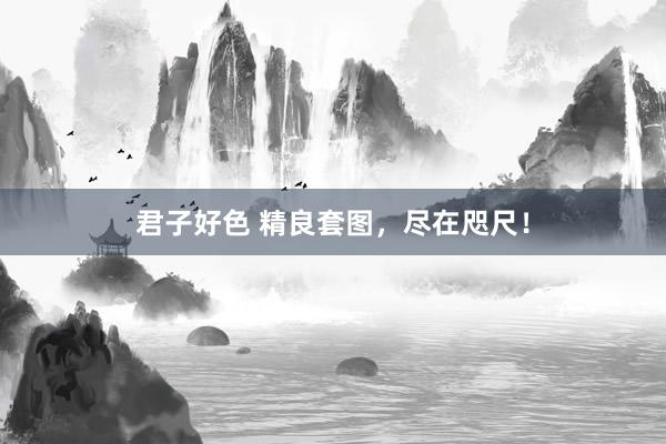 君子好色 精良套图，尽在咫尺！