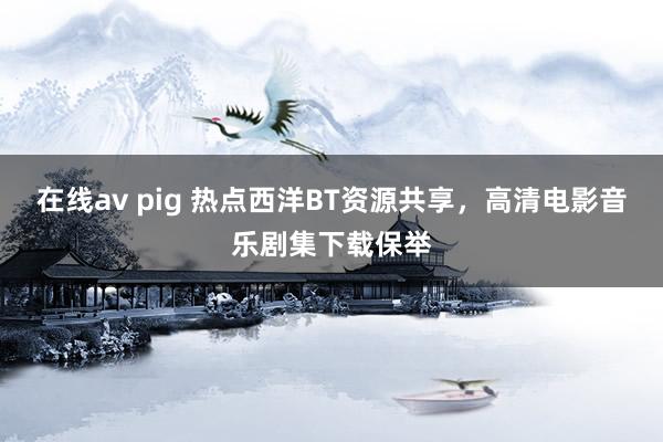 在线av pig 热点西洋BT资源共享，高清电影音乐剧集下载保举