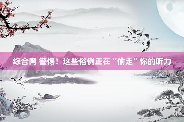 综合网 警惕！这些俗例正在“偷走”你的听力