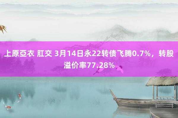上原亞衣 肛交 3月14日永22转债飞腾0.7%，转股溢价率77.28%
