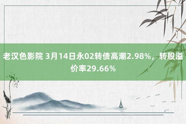 老汉色影院 3月14日永02转债高潮2.98%，转股溢价率29.66%