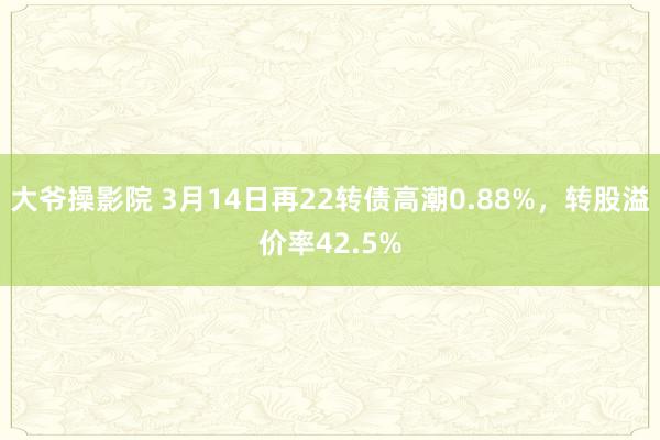 大爷操影院 3月14日再22转债高潮0.88%，转股溢价率42.5%