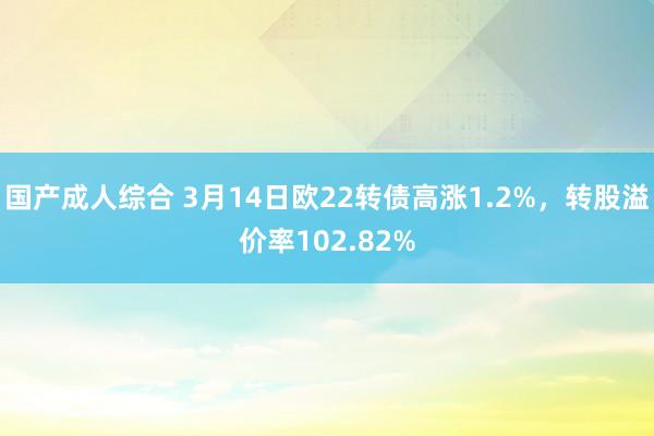 国产成人综合 3月14日欧22转债高涨1.2%，转股溢价率102.82%