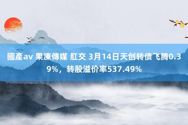 國產av 果凍傳媒 肛交 3月14日天创转债飞腾0.39%，转股溢价率537.49%