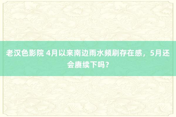 老汉色影院 4月以来南边雨水频刷存在感，5月还会赓续下吗？