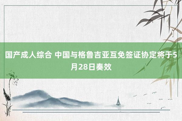 国产成人综合 中国与格鲁吉亚互免签证协定将于5月28日奏效