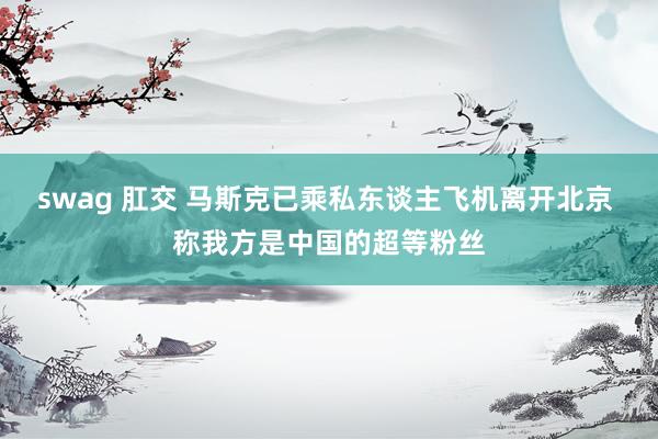 swag 肛交 马斯克已乘私东谈主飞机离开北京 称我方是中国的超等粉丝