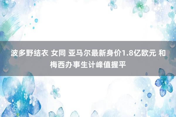 波多野结衣 女同 亚马尔最新身价1.8亿欧元 和梅西办事生计峰值握平
