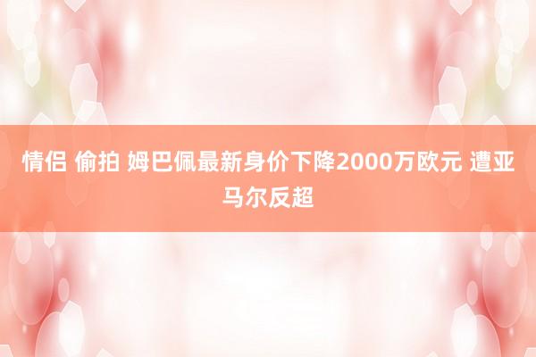 情侣 偷拍 姆巴佩最新身价下降2000万欧元 遭亚马尔反超