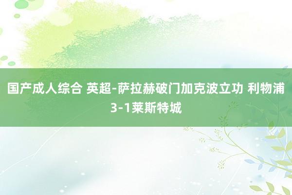 国产成人综合 英超-萨拉赫破门加克波立功 利物浦3-1莱斯特城