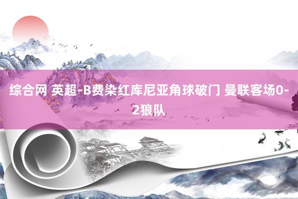 综合网 英超-B费染红库尼亚角球破门 曼联客场0-2狼队