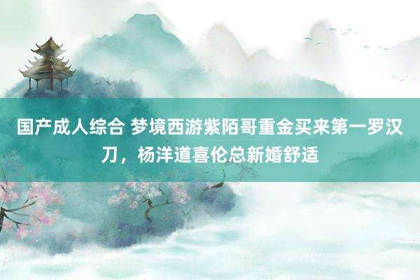 国产成人综合 梦境西游紫陌哥重金买来第一罗汉刀，杨洋道喜伦总新婚舒适