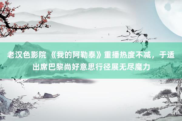 老汉色影院 《我的阿勒泰》重播热度不减，于适出席巴黎尚好意思行径展无尽魔力