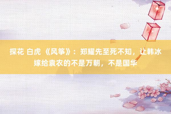 探花 白虎 《风筝》：郑耀先至死不知，让韩冰嫁给袁农的不是万朝，<a href=
