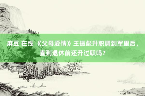 麻豆 在线 《父母爱情》王振彪升职调到军里后，直到退休前还升过职吗？