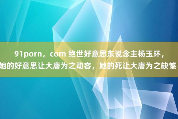 91porn。com 绝世好意思东说念主杨玉环，她的好意思让大唐为之动容，她的死让大唐为之缺憾！