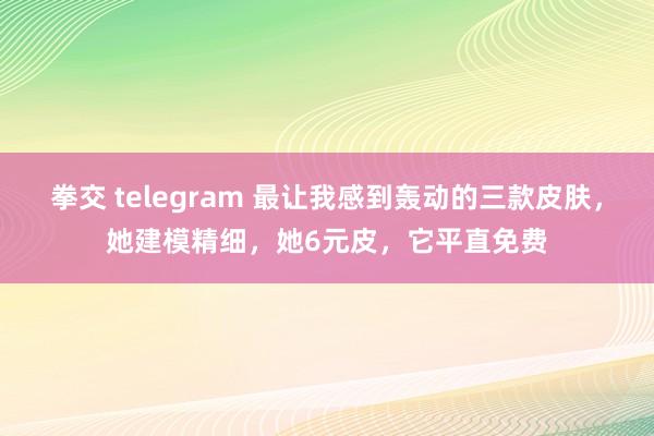 拳交 telegram 最让我感到轰动的三款皮肤，她建模精细，她6元皮，它平直免费