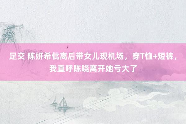 足交 陈妍希仳离后带女儿现机场，穿T恤+短裤，我直呼陈晓离开她亏大了