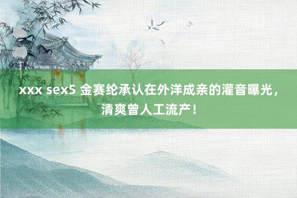 xxx sex5 金赛纶承认在外洋成亲的灌音曝光，清爽曾人工流产！