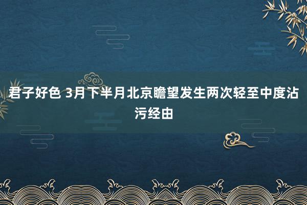 君子好色 3月下半月北京瞻望发生两次轻至中度沾污经由