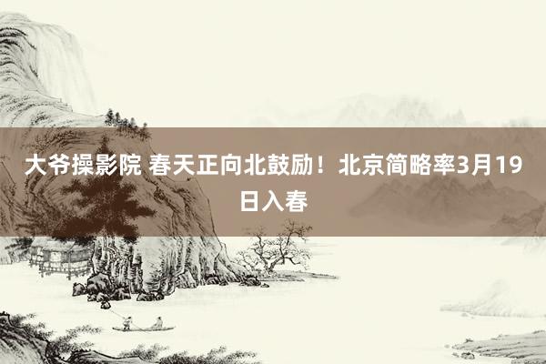 大爷操影院 春天正向北鼓励！北京简略率3月19日入春