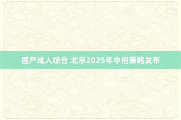 国产成人综合 北京2025年中招策略发布