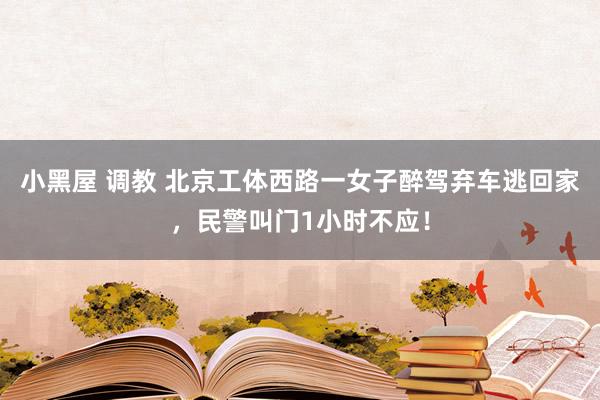 小黑屋 调教 北京工体西路一女子醉驾弃车逃回家，民警叫门1小时不应！