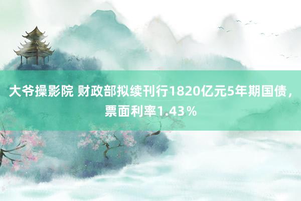 大爷操影院 财政部拟续刊行1820亿元5年期国债，票面利率1.43％