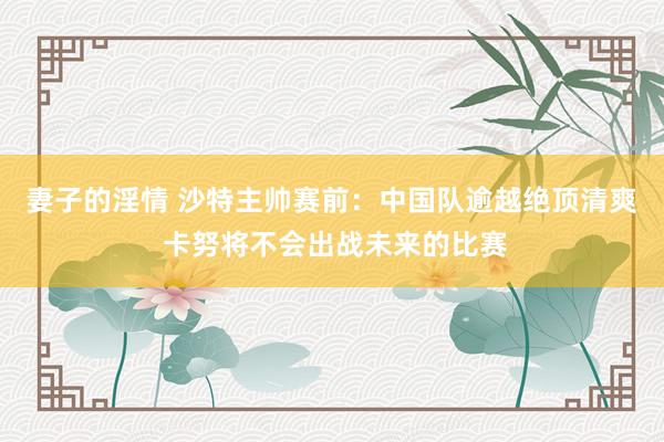 妻子的淫情 沙特主帅赛前：中国队逾越绝顶清爽 卡努将不会出战未来的比赛