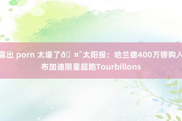 露出 porn 太壕了🤯太阳报：哈兰德400万镑购入布加迪限量超跑Tourbillons