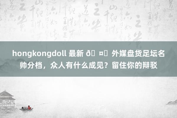 hongkongdoll 最新 🤔外媒盘货足坛名帅分档，众人有什么成见？留住你的辩驳