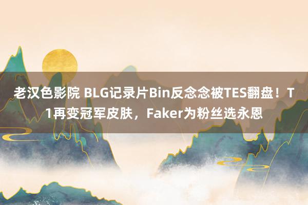 老汉色影院 BLG记录片Bin反念念被TES翻盘！T1再变冠军皮肤，Faker为粉丝选永恩