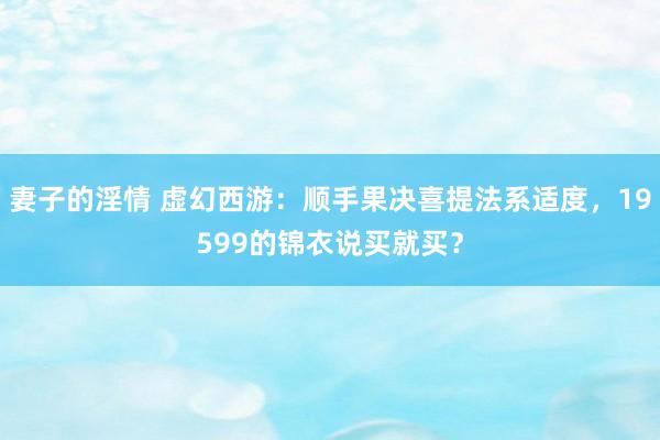 妻子的淫情 虚幻西游：顺手果决喜提法系适度，19599的锦衣说买就买？