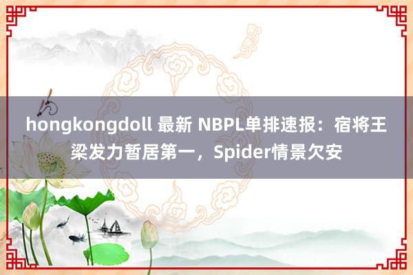 hongkongdoll 最新 NBPL单排速报：宿将王梁发力暂居第一，Spider情景欠安