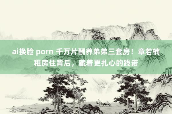 ai换脸 porn 千万片酬养弟弟三套房！章若楠租房住背后，藏着更扎心的践诺
