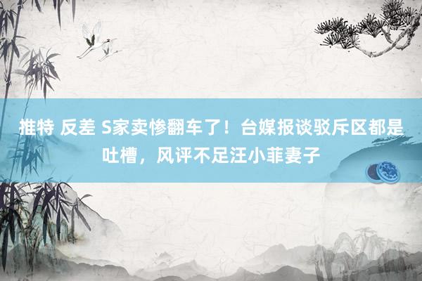 推特 反差 S家卖惨翻车了！台媒报谈驳斥区都是吐槽，风评不足汪小菲妻子