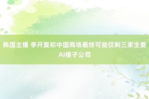 韩国主播 李开复称中国商场最终可能仅剩三家主要AI模子公司
