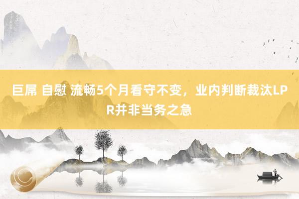 巨屌 自慰 流畅5个月看守不变，业内判断裁汰LPR并非当务之急
