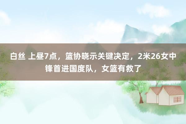 白丝 上昼7点，篮协晓示关键决定，2米26女中锋首进国度队，女篮有救了