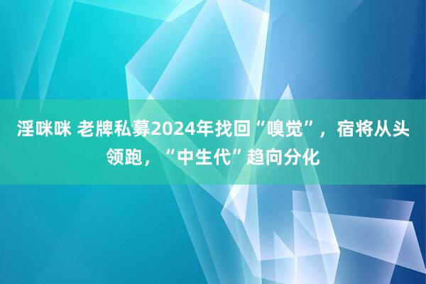 淫咪咪 老牌私募2024年找回“嗅觉”，宿将从头领跑，“中生代”趋向分化