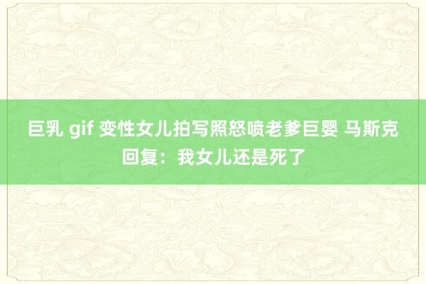 巨乳 gif 变性女儿拍写照怒喷老爹巨婴 马斯克回复：我女儿还是死了