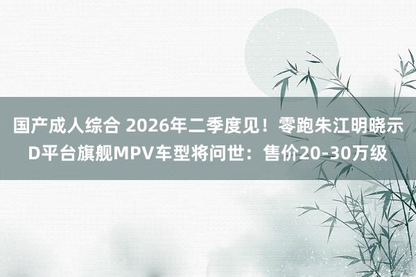 国产成人综合 2026年二季度见！零跑朱江明晓示D平台旗舰MPV车型将问世：售价20-30万级