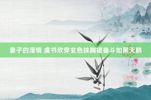 妻子的淫情 虞书欣穿玄色抹胸裙奋斗如黑天鹅