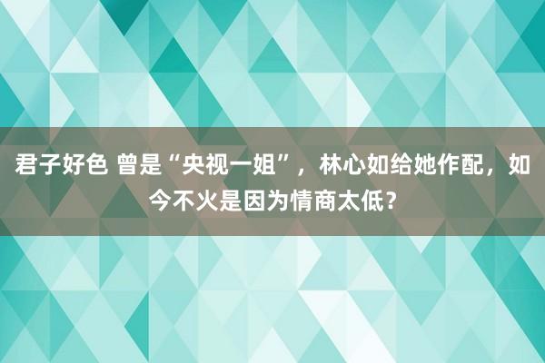 君子好色 曾是“央视一姐”，林心如给她作配，如今不火是因为情商太低？