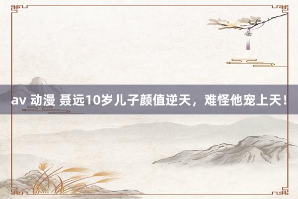 av 动漫 聂远10岁儿子颜值逆天，难怪他宠上天！