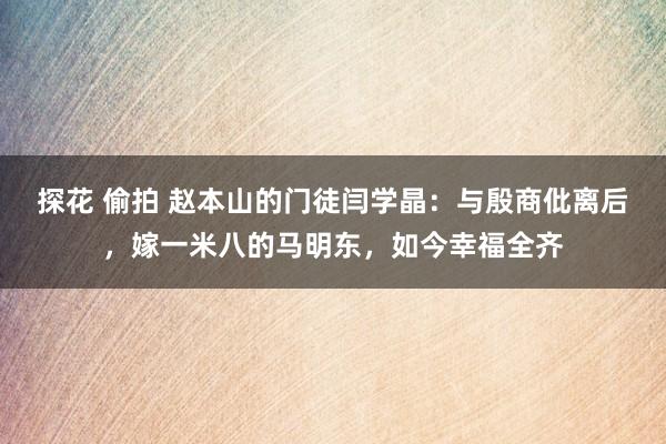 探花 偷拍 赵本山的门徒闫学晶：与殷商仳离后，嫁一米八的马明东，如今幸福全齐