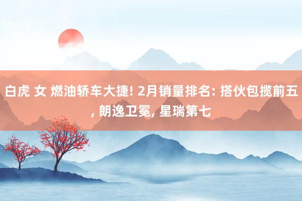白虎 女 燃油轿车大捷! 2月销量排名: 搭伙包揽前五， 朗逸卫冕， 星瑞第七
