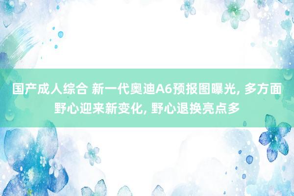 国产成人综合 新一代奥迪A6预报图曝光, 多方面野心迎来新变化, 野心退换亮点多