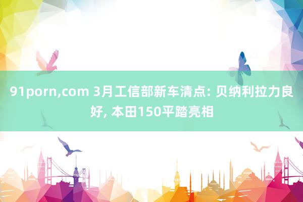 91porn，com 3月工信部新车清点: 贝纳利拉力良好， 本田150平踏亮相